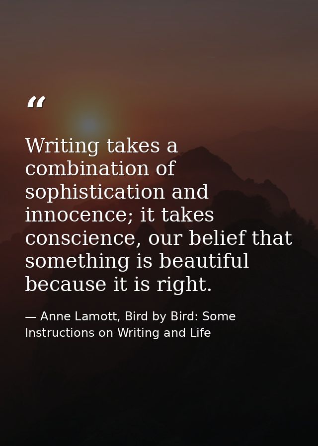 Writing takes a combination of sophistication and innocence; it takes conscience, our belief that something is beautiful — Anne Lamott, Bird by Bird: Some Instructions on Writing and Life