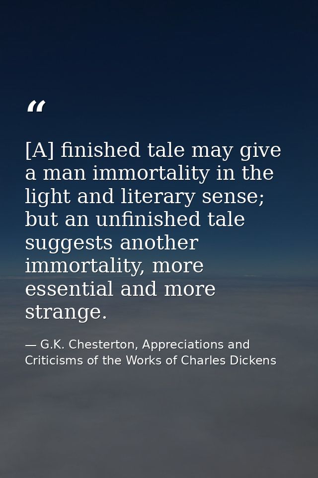 [A] finished tale may give a man immortality in the light and literary sense; but an unfinished tale suggests another im — G.K. Chesterton, Appreciations and Criticisms of the Works of Charles Dickens