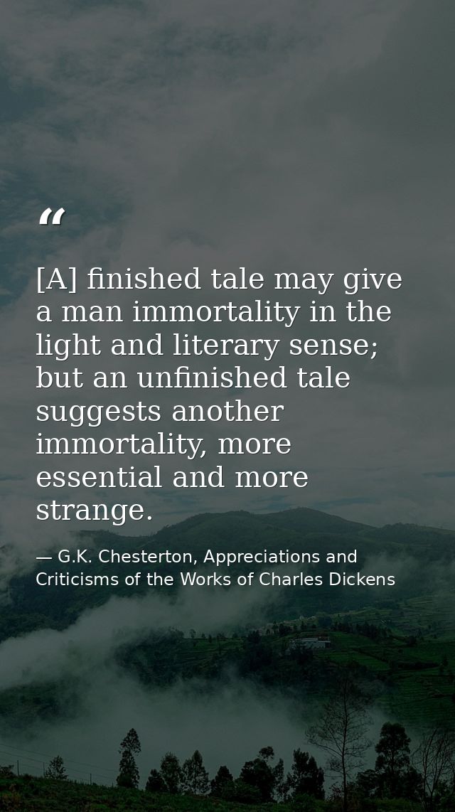 [A] finished tale may give a man immortality in the light and literary sense; but an unfinished tale suggests another im — G.K. Chesterton, Appreciations and Criticisms of the Works of Charles Dickens