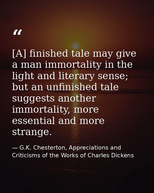 [A] finished tale may give a man immortality in the light and literary sense; but an unfinished tale suggests another im — G.K. Chesterton, Appreciations and Criticisms of the Works of Charles Dickens