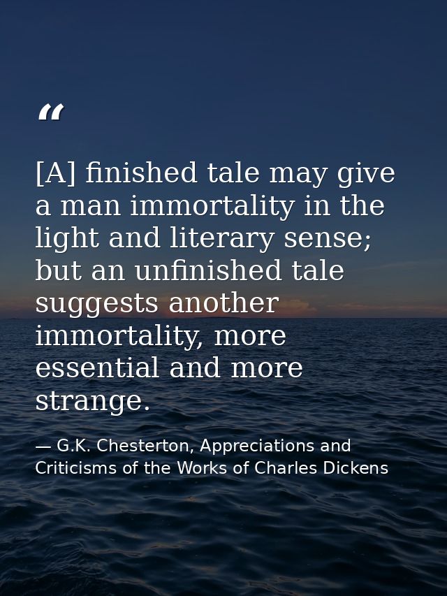 [A] finished tale may give a man immortality in the light and literary sense; but an unfinished tale suggests another im — G.K. Chesterton, Appreciations and Criticisms of the Works of Charles Dickens