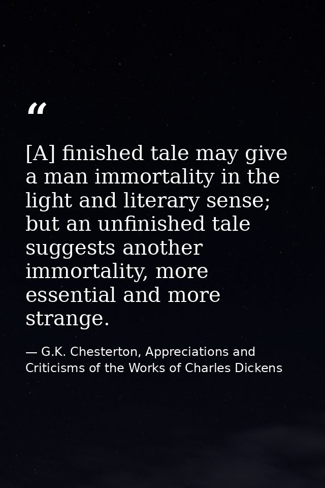 [A] finished tale may give a man immortality in the light and literary sense; but an unfinished tale suggests another im — G.K. Chesterton, Appreciations and Criticisms of the Works of Charles Dickens