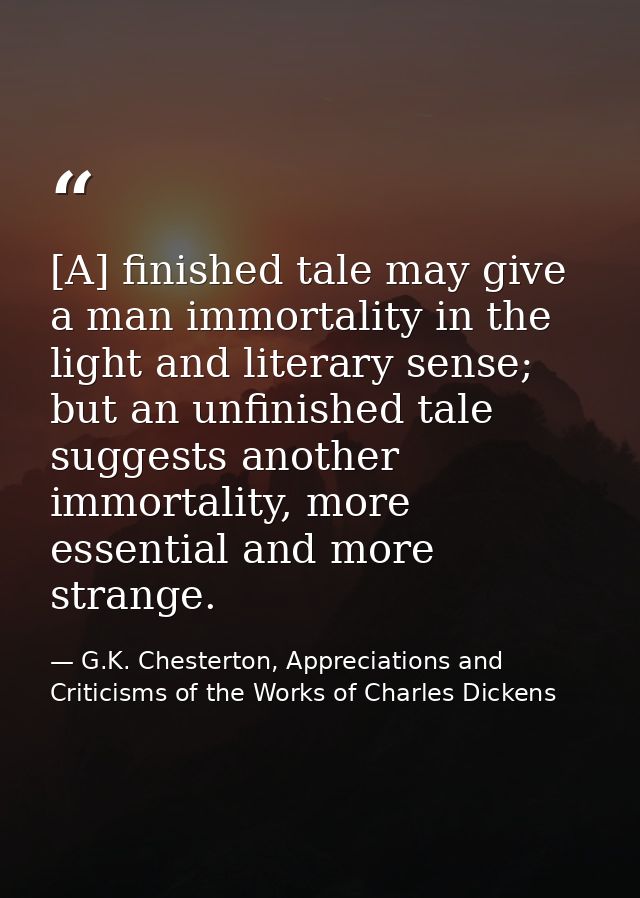 [A] finished tale may give a man immortality in the light and literary sense; but an unfinished tale suggests another im — G.K. Chesterton, Appreciations and Criticisms of the Works of Charles Dickens