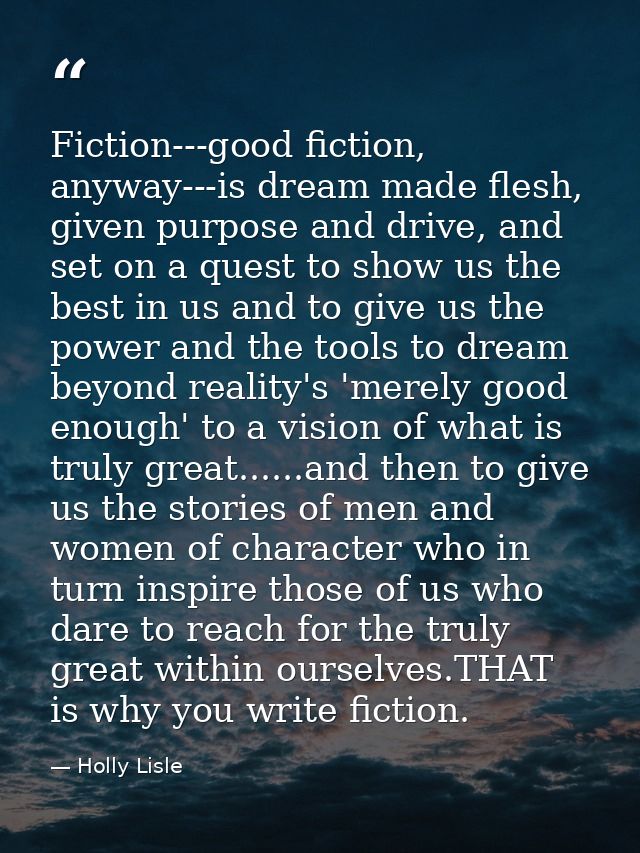 Fiction---good fiction, anyway---is dream made flesh, given purpose and drive, and set on a quest to show us the best in — Holly Lisle