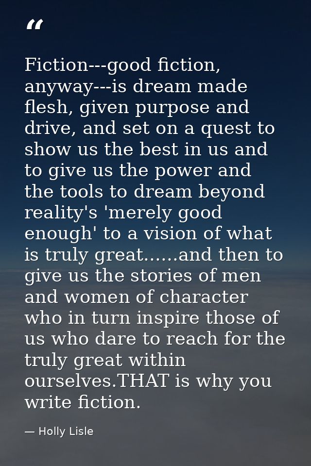 Fiction---good fiction, anyway---is dream made flesh, given purpose and drive, and set on a quest to show us the best in — Holly Lisle