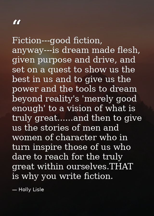 Fiction---good fiction, anyway---is dream made flesh, given purpose and drive, and set on a quest to show us the best in — Holly Lisle