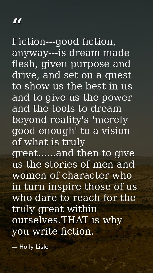 Fiction---good fiction, anyway---is dream made flesh, given purpose and drive, and set on a quest to show us the best in — Holly Lisle