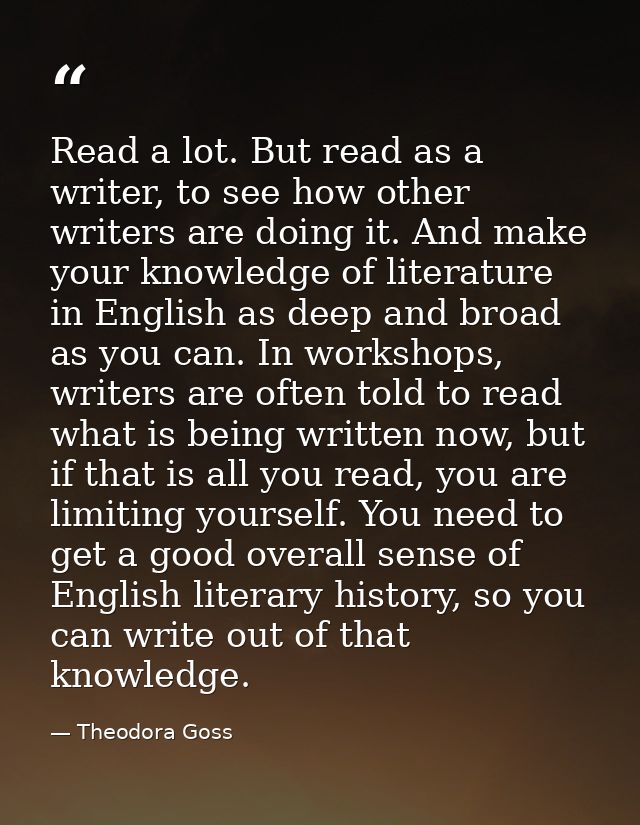 Read a lot. But read as a writer, to see how other writers are doing it. And make your knowledge of literature in Englis — Theodora Goss