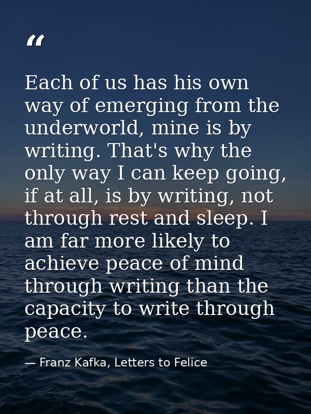 Each of us has his own way of emerging from the underworld, mine is by writing. That's why the only way I can keep going — Franz Kafka, Letters to Felice‎