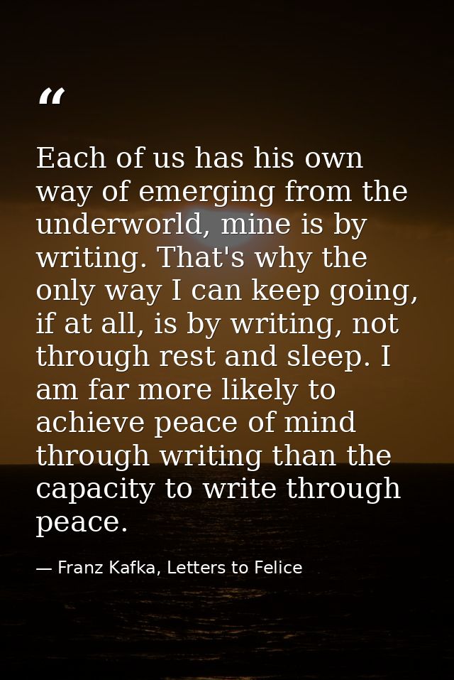 Each of us has his own way of emerging from the underworld, mine is by writing. That's why the only way I can keep going — Franz Kafka, Letters to Felice‎