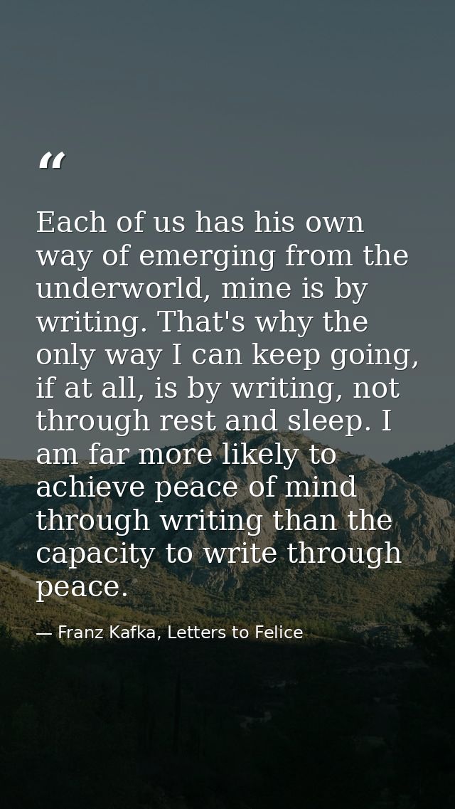 Each of us has his own way of emerging from the underworld, mine is by writing. That's why the only way I can keep going — Franz Kafka, Letters to Felice‎