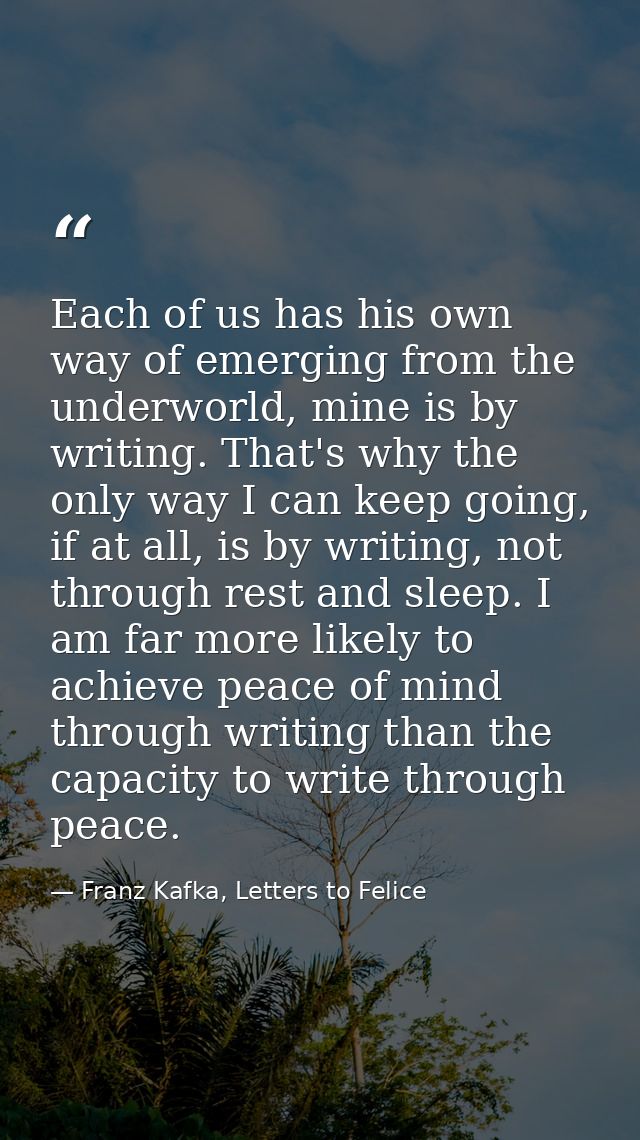 Each of us has his own way of emerging from the underworld, mine is by writing. That's why the only way I can keep going — Franz Kafka, Letters to Felice‎