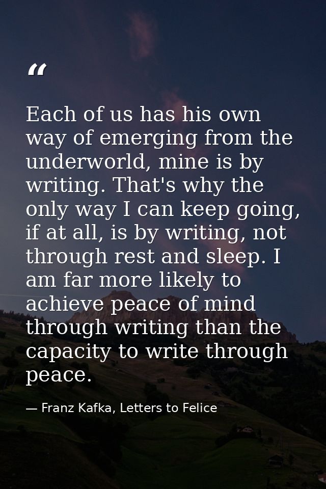 Each of us has his own way of emerging from the underworld, mine is by writing. That's why the only way I can keep going — Franz Kafka, Letters to Felice‎