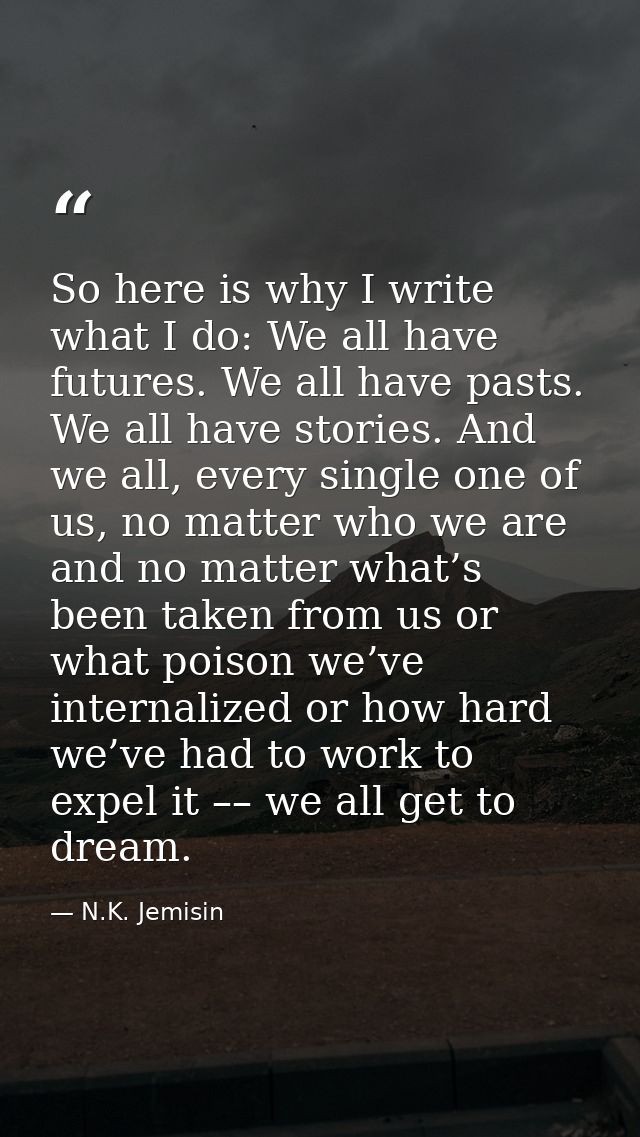 So here is why I write what I do: We all have futures. We all have pasts. We all have stories. And we all, every single  — N.K. Jemisin