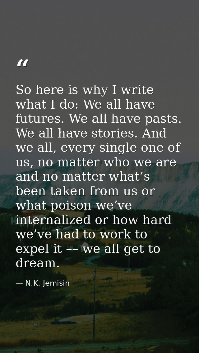 So here is why I write what I do: We all have futures. We all have pasts. We all have stories. And we all, every single  — N.K. Jemisin