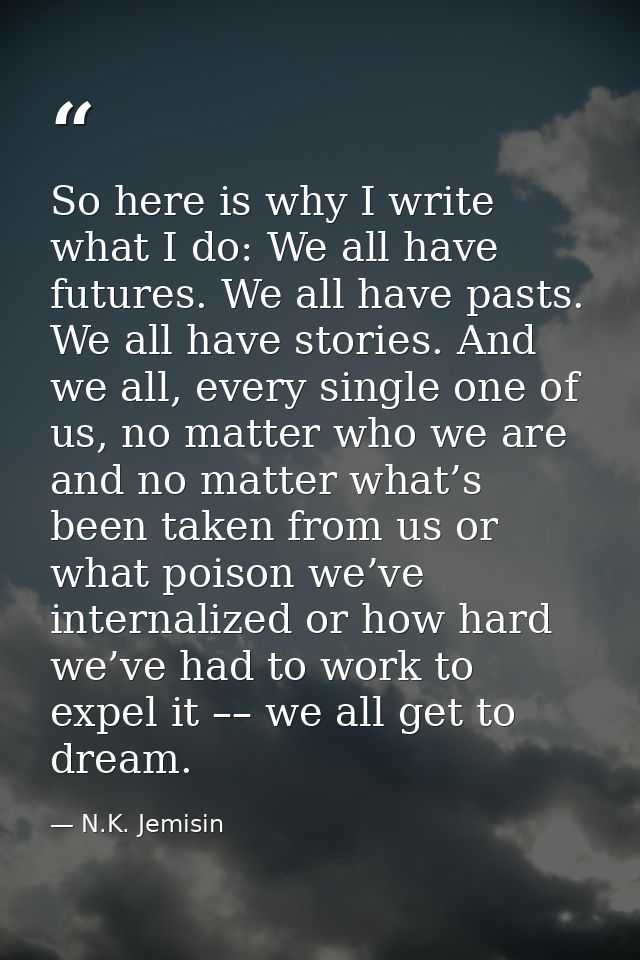So here is why I write what I do: We all have futures. We all have pasts. We all have stories. And we all, every single  — N.K. Jemisin