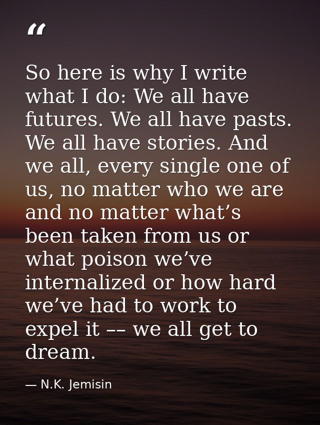 So here is why I write what I do: We all have futures. We all have pasts. We all have stories. And we all, every single  — N.K. Jemisin