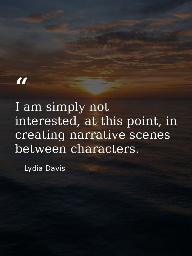 I am simply not interested, at this point, in creating narrative scenes between characters. — Lydia Davis