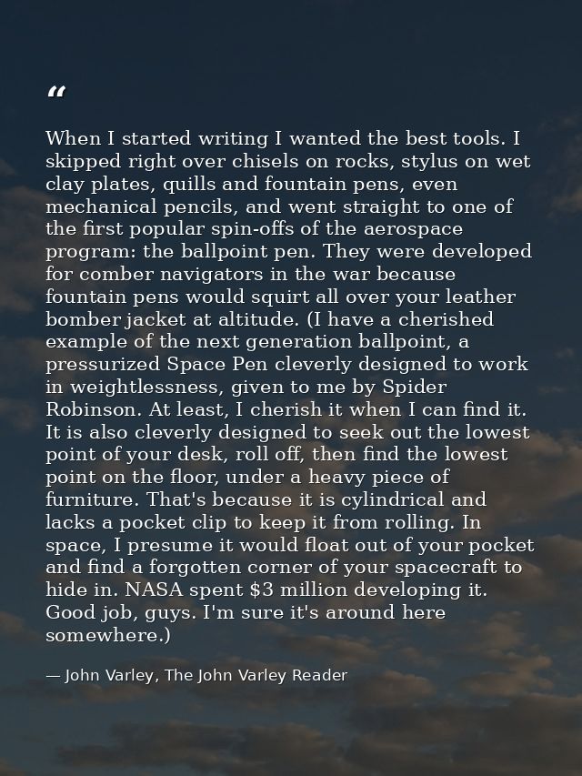 When I started writing I wanted the best tools. I skipped right over chisels on rocks, stylus on wet clay plates, quills — John Varley, The John Varley Reader