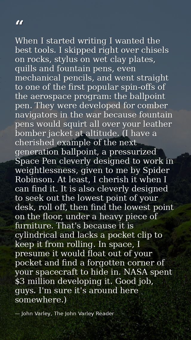 When I started writing I wanted the best tools. I skipped right over chisels on rocks, stylus on wet clay plates, quills — John Varley, The John Varley Reader
