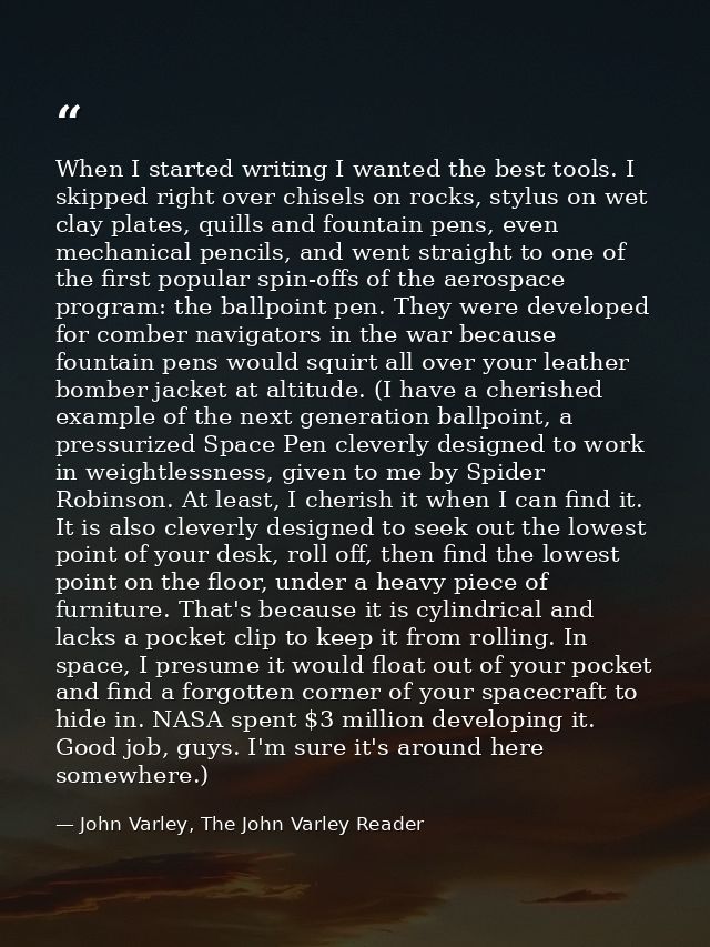 When I started writing I wanted the best tools. I skipped right over chisels on rocks, stylus on wet clay plates, quills — John Varley, The John Varley Reader