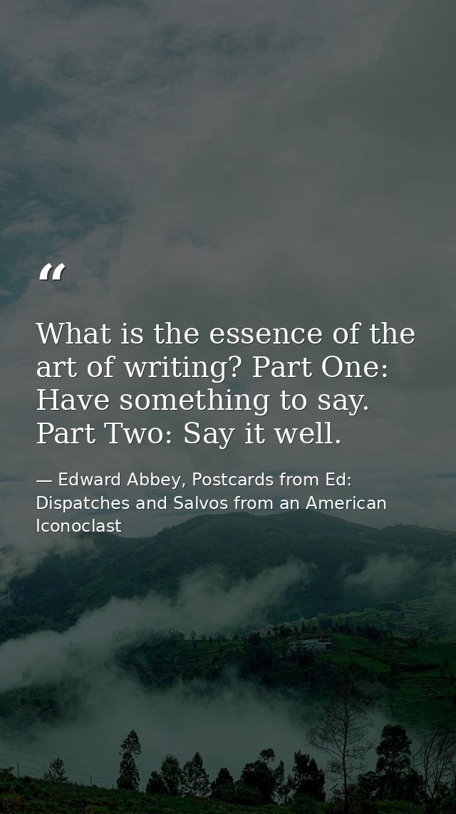What is the essence of the art of writing? Part One: Have something to say. Part Two: Say it well. — Edward Abbey, Postcards from Ed: Dispatches and Salvos from an American Iconoclast