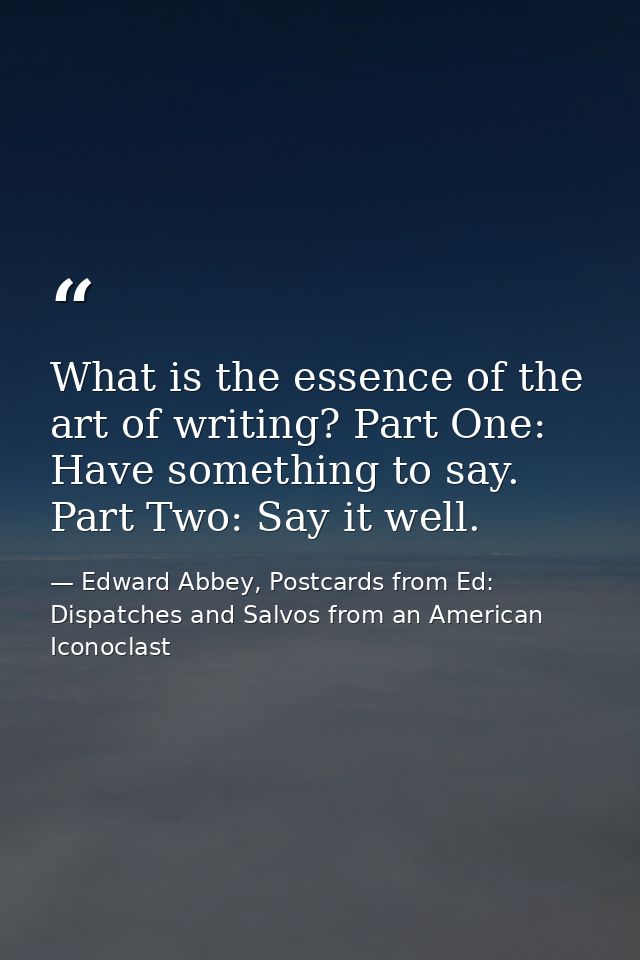What is the essence of the art of writing? Part One: Have something to say. Part Two: Say it well. — Edward Abbey, Postcards from Ed: Dispatches and Salvos from an American Iconoclast