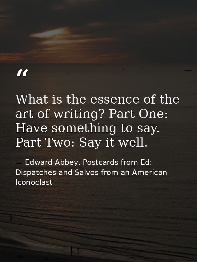 What is the essence of the art of writing? Part One: Have something to say. Part Two: Say it well. — Edward Abbey, Postcards from Ed: Dispatches and Salvos from an American Iconoclast