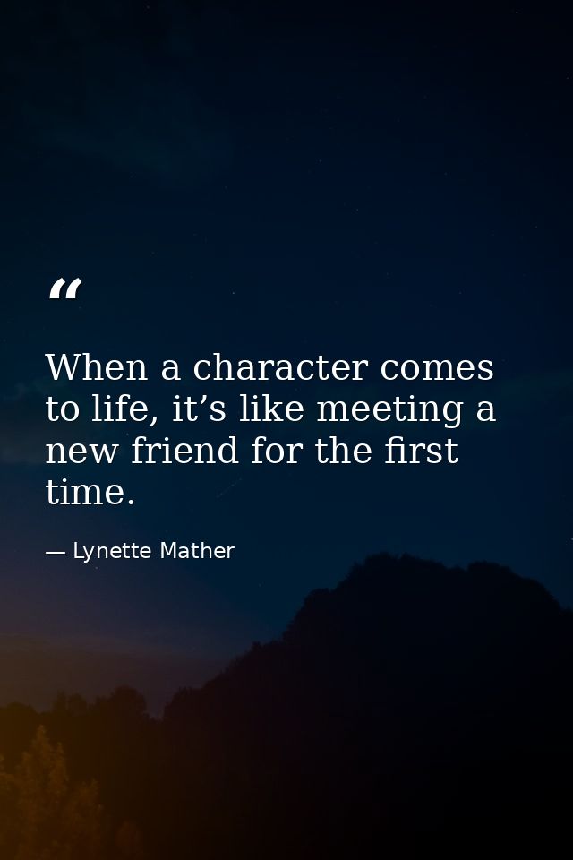 When a character comes to life, it’s like meeting a new friend for the first time. — Lynette Mather