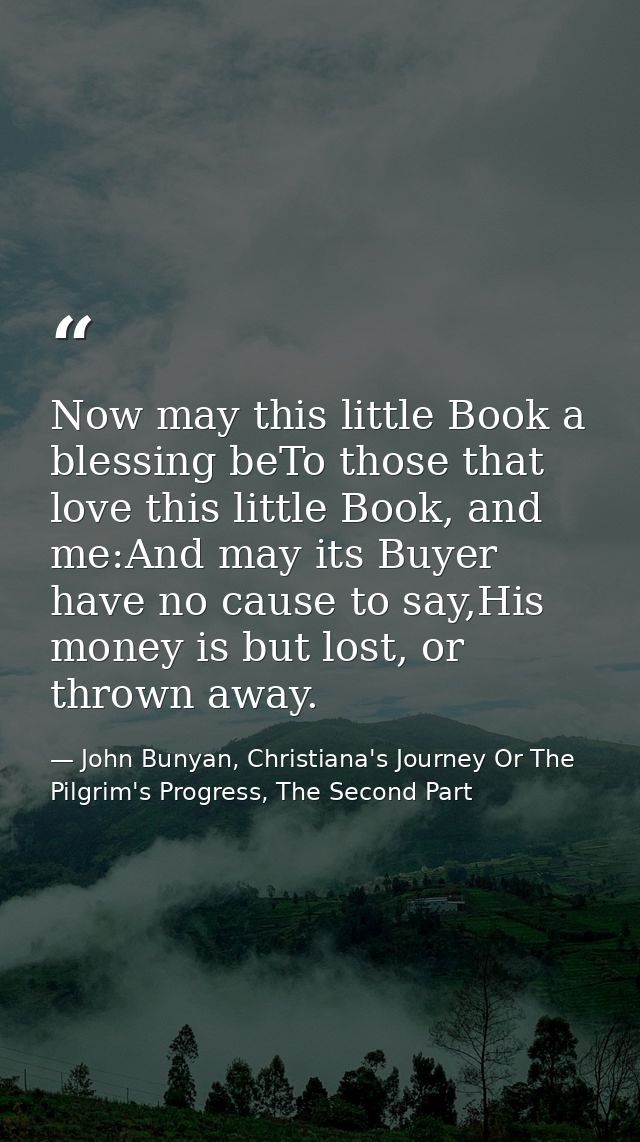 Now may this little Book a blessing beTo those that love this little Book, and me:And may its Buyer have no cause to say — John Bunyan, Christiana's Journey Or The Pilgrim's Progress, The Second Part