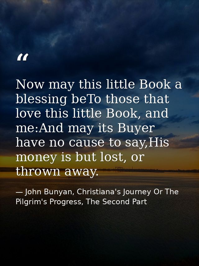 Now may this little Book a blessing beTo those that love this little Book, and me:And may its Buyer have no cause to say — John Bunyan, Christiana's Journey Or The Pilgrim's Progress, The Second Part