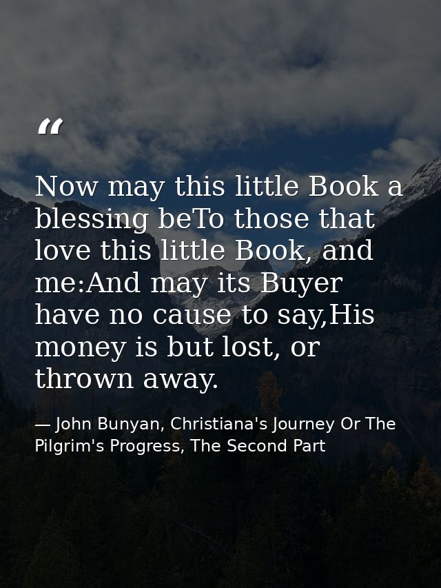 Now may this little Book a blessing beTo those that love this little Book, and me:And may its Buyer have no cause to say — John Bunyan, Christiana's Journey Or The Pilgrim's Progress, The Second Part