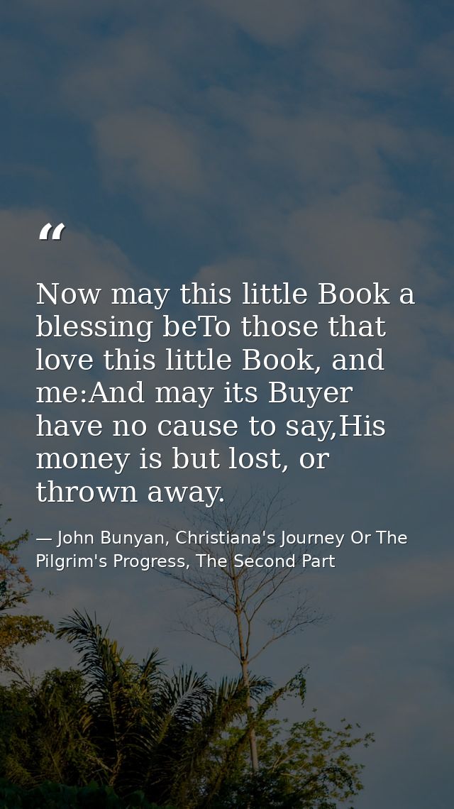 Now may this little Book a blessing beTo those that love this little Book, and me:And may its Buyer have no cause to say — John Bunyan, Christiana's Journey Or The Pilgrim's Progress, The Second Part