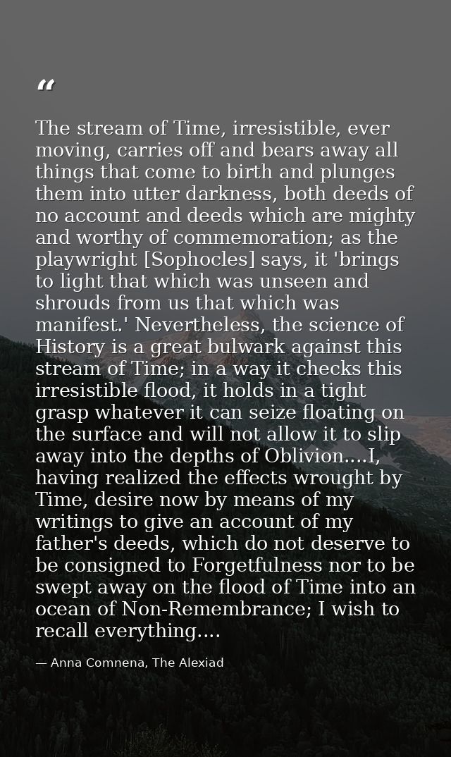 The stream of Time, irresistible, ever moving, carries off and bears away all things that come to birth and plunges them — Anna Comnena, The Alexiad
