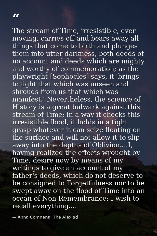 The stream of Time, irresistible, ever moving, carries off and bears away all things that come to birth and plunges them — Anna Comnena, The Alexiad