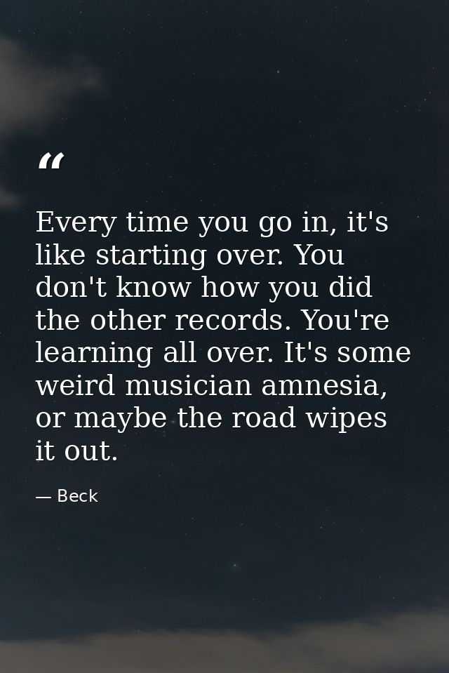 Every time you go in, it's like starting over. You don't know how you did the other records. You're learning all over. I — Beck