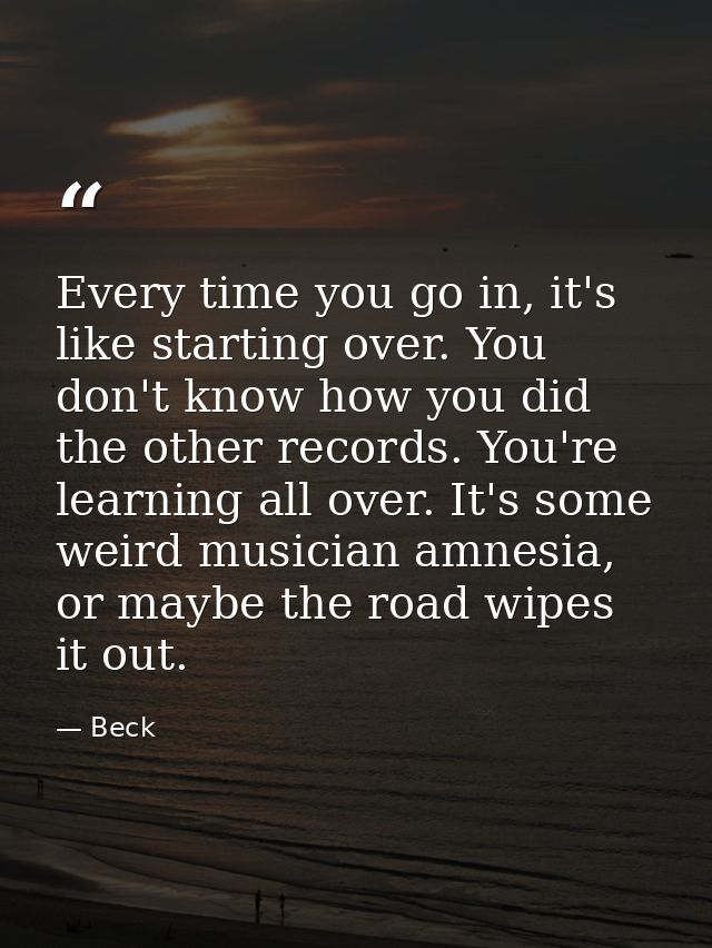 Every time you go in, it's like starting over. You don't know how you did the other records. You're learning all over. I — Beck