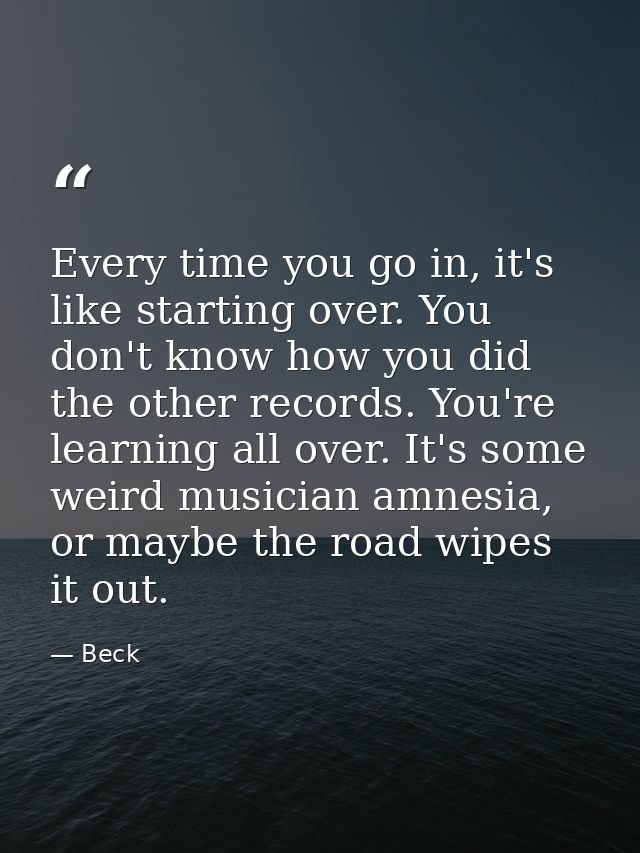 Every time you go in, it's like starting over. You don't know how you did the other records. You're learning all over. I — Beck