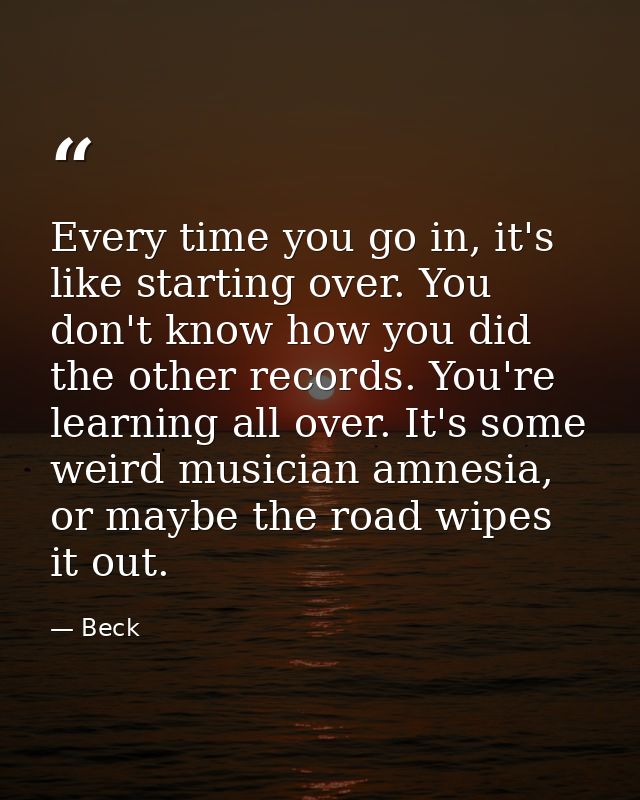Every time you go in, it's like starting over. You don't know how you did the other records. You're learning all over. I — Beck