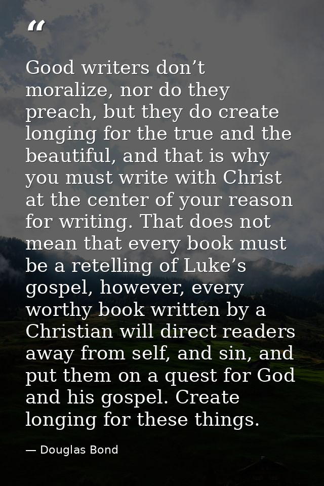 Good writers don’t moralize, nor do they preach, but they do create longing for the true and the beautiful, and that is  — Douglas Bond