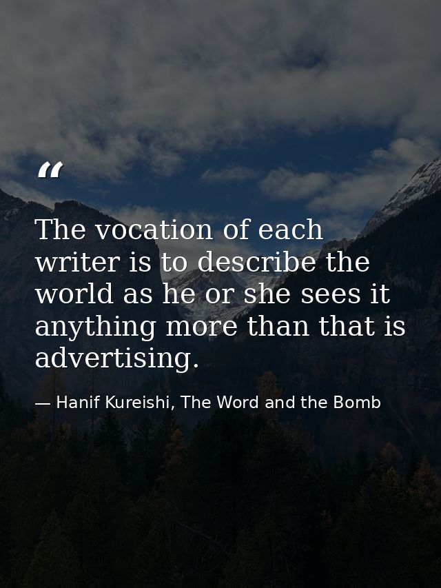 The vocation of each writer is to describe the world as he or she sees it anything more than that is advertising. — Hanif Kureishi, The Word and the Bomb