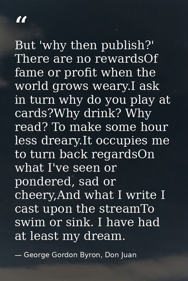 But 'why then publish?' There are no rewardsOf fame or profit when the world grows weary.I ask in turn why do you play a — George Gordon Byron, Don Juan