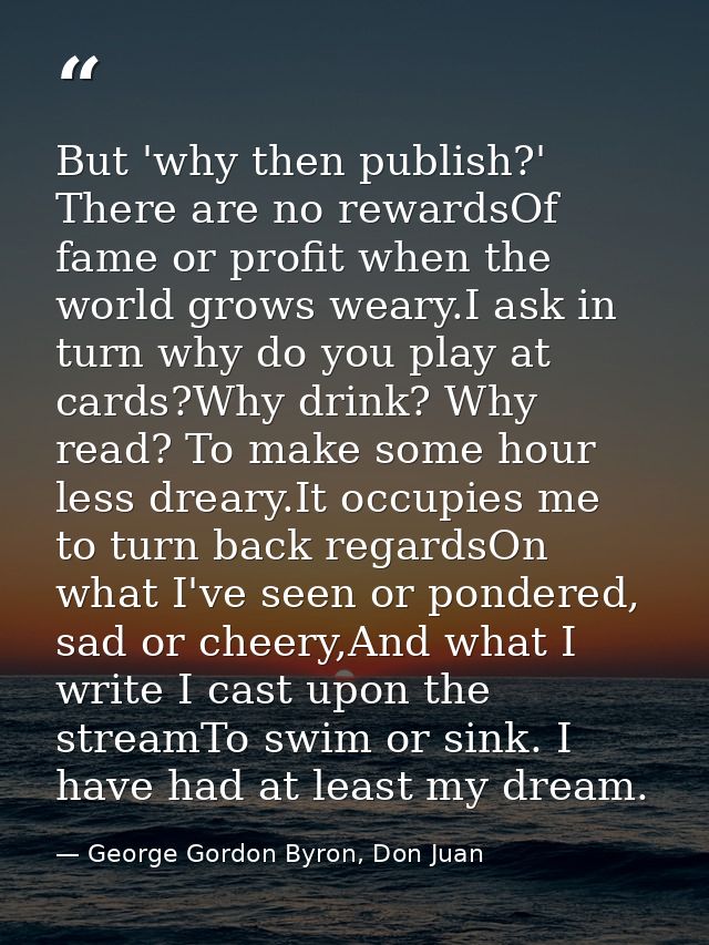 But 'why then publish?' There are no rewardsOf fame or profit when the world grows weary.I ask in turn why do you play a — George Gordon Byron, Don Juan