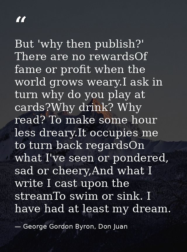 But 'why then publish?' There are no rewardsOf fame or profit when the world grows weary.I ask in turn why do you play a — George Gordon Byron, Don Juan