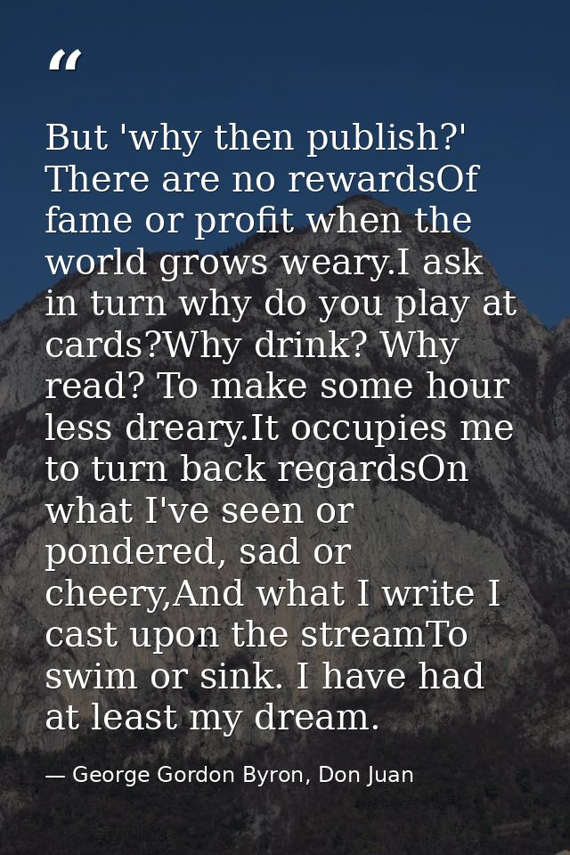 But 'why then publish?' There are no rewardsOf fame or profit when the world grows weary.I ask in turn why do you play a — George Gordon Byron, Don Juan