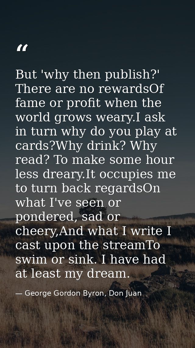 But 'why then publish?' There are no rewardsOf fame or profit when the world grows weary.I ask in turn why do you play a — George Gordon Byron, Don Juan