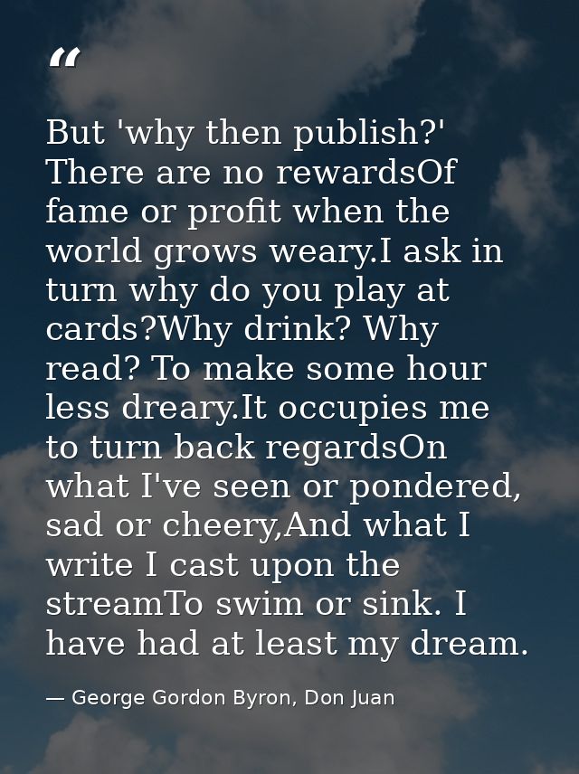 But 'why then publish?' There are no rewardsOf fame or profit when the world grows weary.I ask in turn why do you play a — George Gordon Byron, Don Juan