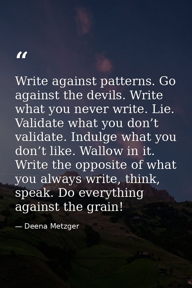 Write against patterns. Go against the devils. Write what you never write. Lie. Validate what you don’t validate. Indulg — Deena Metzger