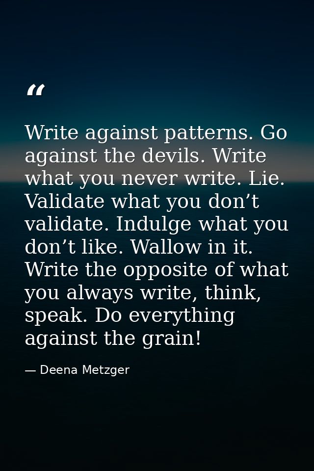Write against patterns. Go against the devils. Write what you never write. Lie. Validate what you don’t validate. Indulg — Deena Metzger