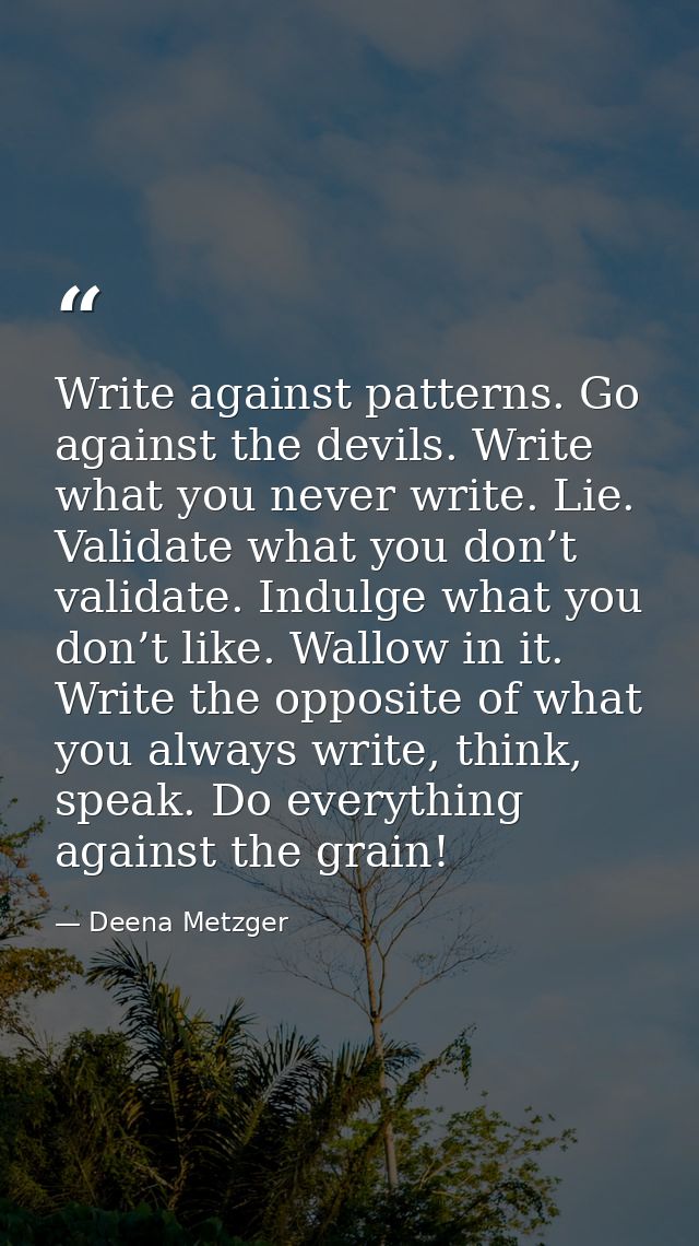 Write against patterns. Go against the devils. Write what you never write. Lie. Validate what you don’t validate. Indulg — Deena Metzger